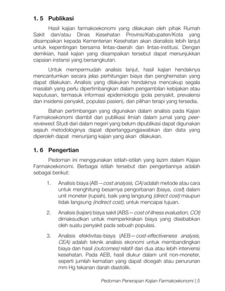 1. 5	 Publikasi
Hasil kajian farmakoekonomi yang dilakukan oleh pihak Rumah
Sakit dan/atau Dinas Kesehatan Provinsi/Kabupaten/Kota yang
disampaikan kepada Kementerian Kesehatan akan dianalisis lebih lanjut
untuk kepentingan bersama lintas-daerah dan lintas-institusi. Dengan
demikian, hasil kajian yang disampaikan tersebut dapat menunjukkan
capaian instansi yang bersangkutan.
Untuk mempermudah analisis lanjut, hasil kajian hendaknya
mencantumkan secara jelas perhitungan biaya dan penghematan yang
dapat dilakukan. Analisis yang dilakukan hendaknya mencakup segala
masalah yang perlu dipertimbangkan dalam pengambilan kebijakan atau
keputusan, termasuk informasi epidemiologis (pola penyakit, prevalensi
dan insidensi penyakit, populasi pasien), dan pilihan terapi yang tersedia.
Bahan pertimbangan yang digunakan dalam analisis pada Kajian
Farmakoekonomi diambil dari publikasi ilmiah dalam jurnal yang peerreviewed. Studi dari dalam negeri yang belum dipublikasi dapat digunakan
sejauh metodologinya dapat dipertanggungjawabkan dan data yang
diperoleh dapat menunjang kajian yang akan dilakukan.

1. 6	 Pengertian
Pedoman ini menggunakan istilah-istilah yang lazim dalam Kajian
Farmakoekonomi. Berbagai istilah tersebut dan pengertiannya adalah
sebagai berikut:
1.	

Analisis biaya (AB—cost analysis, CA) adalah metode atau cara
untuk menghitung besarnya pengorbanan (biaya, cost) dalam
unit moneter (rupiah), baik yang langsung (direct cost) maupun
tidak langsung (indirect cost), untuk mencapai tujuan.

2.	

Analisis (kajian) biaya sakit (ABS—cost of illness evaluation, COI)
dimaksudkan untuk memperkirakan biaya yang disebabkan
oleh suatu penyakit pada sebuah populasi.

3.	 Analisis efektivitas-biaya (AEB—cost-effectiveness analysis,
CEA) adalah teknik analisis ekonomi untuk membandingkan
biaya dan hasil (outcomes) relatif dari dua atau lebih intervensi
kesehatan. Pada AEB, hasil diukur dalam unit non-moneter,
seperti jumlah kematian yang dapat dicegah atau penurunan
mm Hg tekanan darah diastolik.
Pedoman Penerapan Kajian Farmakoekonomi | 5

 