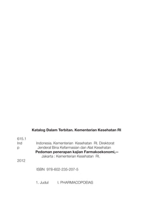 615.1
Ind
p

Katalog Dalam Terbitan. Kementerian Kesehatan RI
Indonesia. Kementerian Kesehatan RI. Direktorat
Jenderal Bina Kefarmasian dan Alat Kesehatan
Pedoman penerapan kajian Farmakoekonomi,-Jakarta : Kementerian Kesehatan RI.

2012
ISBN 978-602-235-207-5
	
	

1. Judul

I. PHARMACOPOEIAS

 