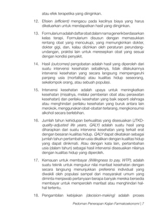 atau efek terapetika yang diinginkan.
12.	Efisien (efficient) mengacu pada kecilnya biaya yang harus
dikeluarkan untuk mendapatkan hasil yang diinginkan.
13.	 Formularium adalah daftar obat dalam nama generik berdasarkan
kelas terapi. Formularium disusun dengan memasukkan
rentang obat yang mencukupi, yang memungkinkan dokter,
dokter gigi, dan, kalau diizinkan oleh peraturan perundangundangan, praktisi lain untuk meresepkan obat yang sesuai
dengan kondisi penyakit.
14.	Hasil (outcomes) pengobatan adalah hasil yang diperoleh dari
suatu intervensi kesehatan sebaliknya, tidak dilakukannya
intervensi kesehatan yang secara langsung mempengaruhi
panjang usia (mortalitas) atau kualitas hidup seseorang,
sekelompok orang, atau sebuah populasi.
15.	Intervensi kesehatan adalah upaya untuk meningkatkan
kesehatan (misalnya, melalui pemberian obat atau perawatan
kesehatan) dan perilaku kesehatan yang baik seperti olahraga
atau menghindari perilaku kesehatan yang buruk antara lain
merokok, menggunakan obat-obatan terlarang, mengkonsumsi
alkohol secara berlebihan.
16.	 Jumlah tahun kehidupan berkualitas yang disesuaikan (JTKDquality-adjusted life years, QALY) adalah suatu hasil yang
diharapkan dari suatu intervensi kesehatan yang terkait erat
dengan besaran kualitas hidup. QALY dapat dikatakan sebagai
jumlah tahun pertambahan usia dikalikan dengan kualitas hidup
yang dapat dinikmati. Atau dengan kata lain, pertambahan
usia (dalam tahun) sebagai hasil intervensi disesuaikan nilainya
dengan kualitas hidup yang diperoleh.
17.	 Kemauan untuk membayar (Willingness to pay, WTP), adalah
suatu teknik untuk mengukur nilai manfaat kesehatan dengan
secara langsung menunjukkan preferensi individual yang
diwakili oleh populasi sampel dari masyarakat umum yang
diminta menjawab pertanyaan berapa banyak mereka bersedia
membayar untuk memperoleh manfaat atau menghindari halhal tertentu.
18.	Pengambilan kebijakan (decision-making) adalah proses
Pedoman Penerapan Kajian Farmakoekonomi | 7

 