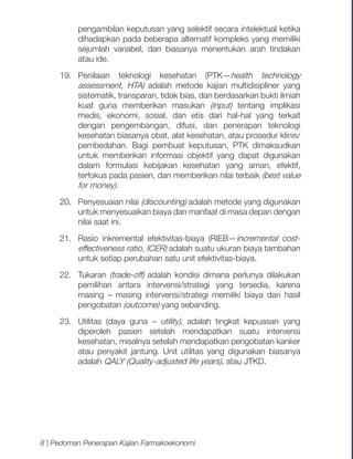 pengambilan keputusan yang selektif secara intelektual ketika
dihadapkan pada beberapa alternatif kompleks yang memiliki
sejumlah variabel, dan biasanya menentukan arah tindakan
atau ide.
19.	
Penilaian teknologi kesehatan (PTK—health technology
assessment, HTA) adalah metode kajian multidisipliner yang
sistematik, transparan, tidak bias, dan berdasarkan bukti ilmiah
kuat guna memberikan masukan (input) tentang implikasi
medis, ekonomi, sosial, dan etis dari hal-hal yang terkait
dengan pengembangan, difusi, dan penerapan teknologi
kesehatan biasanya obat, alat kesehatan, atau prosedur klinis/
pembedahan. Bagi pembuat keputusan, PTK dimaksudkan
untuk memberikan informasi objektif yang dapat digunakan
dalam formulasi kebijakan kesehatan yang aman, efektif,
terfokus pada pasien, dan memberikan nilai terbaik (best value
for money).
20.	 Penyesuaian nilai (discounting) adalah metode yang digunakan
untuk menyesuaikan biaya dan manfaat di masa depan dengan
nilai saat ini.
21.	 Rasio inkremental efektivitas-biaya (RIEB—incremental costeffectiveness ratio, ICER) adalah suatu ukuran biaya tambahan
untuk setiap perubahan satu unit efektivitas-biaya.
22.	Tukaran (trade-off) adalah kondisi dimana perlunya dilakukan
pemilihan antara intervensi/strategi yang tersedia, karena
masing – masing intervensi/strategi memiliki biaya dan hasil
pengobatan (outcome) yang sebanding.
23.	 Utilitas (daya guna – utility), adalah tingkat kepuasan yang
diperoleh pasien setelah mendapatkan suatu intervensi
kesehatan, misalnya setelah mendapatkan pengobatan kanker
atau penyakit jantung. Unit utilitas yang digunakan biasanya
adalah QALY (Quality-adjusted life years), atau JTKD.

8 | Pedoman Penerapan Kajian Farmakoekonomi

 