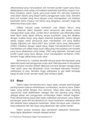 effectiveness) yang menunjukkan unit moneter (jumlah rupiah yang harus
dibelanjakan) untuk setiap unit indikator kesehatan baik klinis maupun nonklinis (misalnya, dalam mg/dL penurunan kadar LDL dan/atau kolesterol
total dalam darah) yang terjadi karena penggunaan suatu obat. Semakin
kecil unit moneter yang harus dibayar untuk mendapatkan unit indikator
kesehatan (klinis maupun non-klinis) yang diinginkan, semakin tinggi nilai
efektivitas-biaya suatu obat.
Utilitas merujuk pada tambahan usia (dalam tahun) yang
dapat dinikmati dalam keadaan sehat sempurna oleh pasien karena
menggunakan suatu obat. Jumlah tahun tambahan usia (dibanding kalau
tidak diberi obat) dapat dihitung secara kuantitatif, yang jika dikalikan
dengan kualitas hidup yang dapat dinikmati (katakanlah, setara dengan
sekian bagian sehat sempurna) akan memberikan unit yang disebut
Quality Adjusted Life Years-QALY atau ‘jumlah tahun yang disesuaikan’
(JTKD). Dikaitkan dengan aspek biaya, Kajian Farmakoekonomi ini akan
memberikan unit utilitas-biaya (cost-utility) yang menunjukkan unit moneter
yang harus dikeluarkan untuk setiap JTKD yang diperoleh. Semakin kecil
jumlah rupiah yang harus dibayar untuk mendapatkan tambahan JTKD,
semakin tinggi utilitas-biaya suatu obat.
Sementara itu, manfaat (benefit) merujuk pada nilai kepuasan yang
diperoleh pasien dari penggunaan suatu obat. Nilai kepuasan ini dinyatakan
dalam besaran moneter setelah dilakukan konversi dengan menggunakan
“nilai rupiah yang rela dibayarkan untuk mendapat kepuasan tersebut”
(willingness to pay). Semakin tinggi willingness to pay relatif terhadap
harga riil obat (cost), semakin layak obat tersebut dipilih.

2.3 	 Biaya
Dalam kajian farmakoekonomi, biaya selalu menjadi pertimbangan
penting karena adanya keterbatasan sumberdaya, terutama dana. Dalam
kajian yang terkait dengan ilmu ekonomi, biaya (atau biaya peluang,
opportunity cost) didefinisikan sebagai nilai dari peluang yang hilang
sebagai akibat dari penggunaan sumberdaya dalam sebuah kegiatan.
Patut dicatat bahwa biaya tidak selalu melibatkan pertukaran uang. Dalam
pandangan pada ahli farmakoekonomi, biaya kesehatan melingkupi lebih
dari sekadar biaya pelayanan kesehatan, tetapi termasuk pula, misalnya,
biaya pelayanan lain dan biaya yang diperlukan oleh pasien sendiri.
Dalam proses produksi atau pemberian pelayanan kesehatan,
biaya dapat dibedakan menjadi sebagai berikut:
12 | Pedoman Penerapan Kajian Farmakoekonomi

 