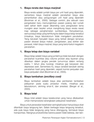 1.	 Biaya rerata dan biaya marjinal
	

Biaya rerata adalah jumlah biaya per unit hasil yang diperoleh,
sementara biaya marjinal adalah perubahan biaya atas
penambahan atau pengurangan unit hasil yang diperoleh
(Bootman et al., 2005). Sebagai contoh, jika sebuah cara
pengobatan baru memungkinkan pasien pulang dari rumah
sakit sehari lebih cepat dibanding cara pengobatan lama
mungkin akan terpikir untuk menghitung biaya rerata rawat
inap sebagai penghematan sumberdaya. Kenyataannya,
semua biaya tetap yang terhitung ke dalam biaya tetap tersebut
(misalnya, biaya laboratorium tidak mengalami perubahan.
Yang berubah hanyalah biaya yang terkait dengan lamanya
pasien dirawat (biaya makan, pengobatan, jasa dokter dan
perawat, inilah biaya marjinal, biaya yang betul-betul megalami
perubahan.

1.	 Biaya tetap dan biaya variabel
	

Biaya tetap adalah biaya yang jumlahnya tidak berubah dengan
perubahan kuantitas atau volume produk atau layanan yang
diberikan dalam jangka pendek (umumnya dalam rentang
waktu 1 tahun atau kurang), misalnya gaji karyawan dan
depresiasi aset. Sementara itu, biaya variabel berubah seiring
perubahan hasil yang diperoleh, seperti komisi penjualan dan
biaya penjualan obat (Bootman et al., 2005).

2.	 Biaya tambahan (ancillary cost)
	

Biaya tambahan adalah biaya atas pemberian tambahan
pelayanan pada suatu prosedur medis, misalnya jasa
laboratorium, skrining sinar-X, dan anestesi. (Berger et al.,
2003).

3.	 Biaya total
	

Biaya total adalah biaya keseluruhan yang harus dikeluarkan
untuk memproduksi serangkaian pelayanan kesehatan.

Biaya untuk perawatan kesehatan seringkali bukan hanya biaya obat
ditambah biaya langsung lain. Selain berbagai biaya langsung tersebut,
ada pula biaya tidak langsung yang harus ditanggung, termasuk biaya
transportasi, hilangnya produktivitas karena pasien tidak bekerja, dan lainPedoman Penerapan Kajian Farmakoekonomi | 13

 