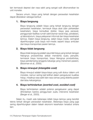 lain termasuk depresi dan rasa sakit yang sangat sulit dikonversikan ke
unit moneter.
Secara umum, biaya yang terkait dengan perawatan kesehatan
dapat dibedakan sebagai berikut:

1.	 Biaya langsung
Biaya langsung adalah biaya yang terkait langsung dengan
perawatan kesehatan, termasuk biaya obat (dan perbekalan
kesehatan), biaya konsultasi dokter, biaya jasa perawat,
penggunaan fasilitas rumah sakit (kamar rawat inap, peralatan),
uji laboratorium, biaya pelayanan informal dan biaya kesehatan
lainnya. Dalam biaya langsung, selain biaya medis, seringkali
diperhitungkan pula biaya non-medis seperti biaya ambulan
dan biaya transportasi pasien lainnya.

2.	 Biaya tidak langsung
Biaya tidak langsung adalah sejumlah biaya yang terkait dengan
hilangnya produktivitas akibat menderita suatu penyakit,
termasuk biaya transportasi, biaya hilangnya produktivitas,
biaya pendamping (anggota keluarga yang menemani pasien).
(Bootman et al., 2005).

3.	 Biaya nirwujud (intangible cost)
Biaya nirwujud adalah biaya-biaya yang sulit diukur dalam unit
moneter, namun sering kali terlihat dalam pengukuran kualitas
hidup, misalnya rasa sakit dan rasa cemas yang diderita pasien
dan/atau keluarganya.

4.	 Biaya terhindarkan (averted cost, avoided cost)
Biaya terhindarkan adalah potensi pengeluaran yang dapat
dihindarkan karena penggunaan suatu intervensi kesehatan
(Berger et al., 2003).
Selain itu, masih ada beberapa istilah biaya lainnya yang bersifat
teknis terkait dengan perawatan kesehatan. Beberapa biaya yang juga
sering diperhitungkan dalam telaah ekonomi kesehatan tersebut antara
lain:

14 | Pedoman Penerapan Kajian Farmakoekonomi

 