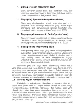 1.	 Biaya perolehan (acqusition cost)
Biaya perolehan adalah biaya atas pembelian obat, alat
kesehatan dan/atau intervensi kesehatan, baik bagi individu
pasien maupun institusi (Berger et al., 2003).

2.	 Biaya yang diperkenankan (allowable cost)
Biaya yang diperkenankan adalah biaya atas pemberian
pelayanan atau teknologi kesehatan yang masih dapat
ditanggung oleh penyelenggara jaminan kesehatan atau
pemerintah pasien maupun institusi (Berger et al., 2003).

3.	 Biaya pengeluaran sendiri (out-of-pocket cost)
Biaya pengeluaran sendiri adalah porsi biaya yang harus dibayar
oleh individu pasien dengan uangnya sendiri. Sebagai contoh,
iur biaya peserta asuransi kesehatan (Berger et al., 2003).

4.	 Biaya peluang (opportunity cost)
Biaya peluang adalah biaya yang timbul akibat pengambilan
suatu pilihan yang mengorbankan pilihan lainnya. Bila seorang
pasien memutuskan untuk membeli obat A, dia akan terkena
biaya peluang karena tak dapat menggunakan uangnya
untuk hal terbaik lainnya, termasuk pendidikan, hiburan, dan
sebagainya (Bootman et al., 2005).
Identifikasi jenis-jenis biaya dapat berkembang sesuai kasus
yang dikaji. Jenis biaya yang disertakan dalam kajian farmakoekonomi
tergantung pada pertanyaan yang ingin dijawab. Terkait dengan hal
ini, secara umum hasil Kajian Farmakoekonomi dapat diukur dari tiga
perspektif: masyarakat, kelembagaan (pengambil kebijakan, penyedia
pelayanan kesehatan, asuransi kesehatan), dan individu (misalnya pasien).

2.4	 Metode Kajian Farmakoekonomi
Pada kajian farmakoekonomi dikenal empat metode analisis, yang
dapat dilihat pada table 2.2. Empat metode analisis ini bukan hanya
mempertimbangkan efektivitas, keamanan, dan kualitas obat yang
dibandingkan, tetapi juga aspek ekonominya. Karena aspek ekonomi
atau unit moneter menjadi prinsip dasar kajian farmakoekonomi, hasil
kajian yang dilakukan diharapkan dapat memberikan masukan untuk
menetapkan penggunaan yang paling efisien dari sumber daya kesehatan
yang terbatas jumlahnya.
Pedoman Penerapan Kajian Farmakoekonomi | 15

 