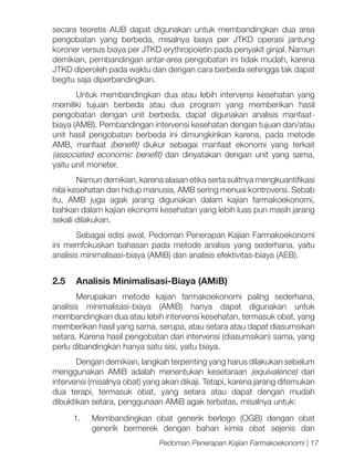 secara teoretis AUB dapat digunakan untuk membandingkan dua area
pengobatan yang berbeda, misalnya biaya per JTKD operasi jantung
koroner versus biaya per JTKD erythropoietin pada penyakit ginjal. Namun
demikian, pembandingan antar-area pengobatan ini tidak mudah, karena
JTKD diperoleh pada waktu dan dengan cara berbeda sehingga tak dapat
begitu saja diperbandingkan.
Untuk membandingkan dua atau lebih intervensi kesehatan yang
memiliki tujuan berbeda atau dua program yang memberikan hasil
pengobatan dengan unit berbeda, dapat digunakan analisis manfaatbiaya (AMB). Pembandingan intervensi kesehatan dengan tujuan dan/atau
unit hasil pengobatan berbeda ini dimungkinkan karena, pada metode
AMB, manfaat (benefit) diukur sebagai manfaat ekonomi yang terkait
(associated economic benefit) dan dinyatakan dengan unit yang sama,
yaitu unit moneter.
Namun demikian, karena alasan etika serta sulitnya mengkuantifikasi
nilai kesehatan dan hidup manusia, AMB sering menuai kontroversi. Sebab
itu, AMB juga agak jarang digunakan dalam kajian farmakoekonomi,
bahkan dalam kajian ekonomi kesehatan yang lebih luas pun masih jarang
sekali dilakukan.
Sebagai edisi awal, Pedoman Penerapan Kajian Farmakoekonomi
ini memfokuskan bahasan pada metode analisis yang sederhana, yaitu
analisis minimalisasi-biaya (AMiB) dan analisis efektivitas-biaya (AEB).

2.5	 Analisis Minimalisasi-Biaya (AMiB)
Merupakan metode kajian farmakoekonomi paling sederhana,
analisis minimalisasi-biaya (AMiB) hanya dapat digunakan untuk
membandingkan dua atau lebih intervensi kesehatan, termasuk obat, yang
memberikan hasil yang sama, serupa, atau setara atau dapat diasumsikan
setara. Karena hasil pengobatan dari intervensi (diasumsikan) sama, yang
perlu dibandingkan hanya satu sisi, yaitu biaya.
Dengan demikian, langkah terpenting yang harus dilakukan sebelum
menggunakan AMiB adalah menentukan kesetaraan (equivalence) dari
intervensi (misalnya obat) yang akan dikaji. Tetapi, karena jarang ditemukan
dua terapi, termasuk obat, yang setara atau dapat dengan mudah
dibuktikan setara, penggunaan AMiB agak terbatas, misalnya untuk:
1.	 Membandingkan obat generik berlogo (OGB) dengan obat
generik bermerek dengan bahan kimia obat sejenis dan
Pedoman Penerapan Kajian Farmakoekonomi | 17

 