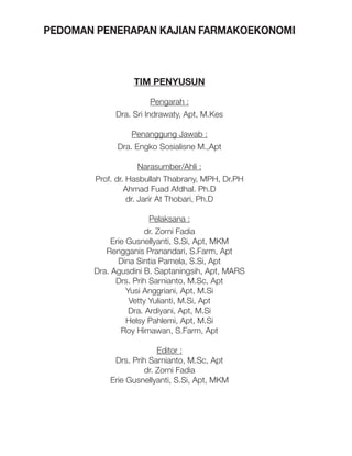 PEDOMAN PENERAPAN KAJIAN FARMAKOEKONOMI

TIM PENYUSUN
Pengarah :
Dra. Sri Indrawaty, Apt, M.Kes
Penanggung Jawab :
Dra. Engko Sosialisne M.,Apt
Narasumber/Ahli :
Prof. dr. Hasbullah Thabrany, MPH, Dr.PH
Ahmad Fuad Afdhal. Ph.D
dr. Jarir At Thobari, Ph.D
Pelaksana :
dr. Zorni Fadia
Erie Gusnellyanti, S.Si, Apt, MKM
Rengganis Pranandari, S.Farm, Apt
Dina Sintia Pamela, S.Si, Apt
Dra. Agusdini B. Saptaningsih, Apt, MARS
Drs. Prih Sarnianto, M.Sc, Apt
Yusi Anggriani, Apt, M.Si
Vetty Yulianti, M.Si, Apt
Dra. Ardiyani, Apt, M.Si
Helsy Pahlemi, Apt, M.Si
Roy Himawan, S.Farm, Apt
Editor :
Drs. Prih Sarnianto, M.Sc, Apt
dr. Zorni Fadia
Erie Gusnellyanti, S.Si, Apt, MKM

 