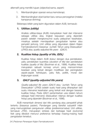 alternatif yang memiliki tujuan (objective) sama, seperti:
1.	

Membandingkan operasi versus kemoterapi;

2.	

Membandingkan obat kanker baru versus pencegahan (melalui
kampanue skrining).

Beberapa istilah yang lazim digunakan dalam AUB, termasuk:

1.	Utilitas (utility)
Analisis utilitas-biaya (AUB) menyatakan hasil dari intervensi
sebagai utilitas atau tingkat kepuasan yang diperoleh
pasien setelah mengkonsumsi suatu pelayanan kesehatan,
misalnya setelah mendapatkan pengobatan kanker atau
penyakit jantung. Unit utilitas yang digunakan dalam Kajian
Farmakoekonomi biasanya ‘Jumlah Tahun yang Disesuaikan’
(JTKD) atau quality-adjusted life years (QALY).

2.	 Kualitas hidup (quality of life, QOL)
Kualitas hidup dalam AUB diukur dengan dua pendekatan,
yaitu pendekatan kuantitas (duration of life) dan pendekatan
kualitas (quality of life). (Bootman et al., 1996). Kualitas hidup
merupakan sebuah konsep umum yang mencerminkan
keadaan yang terkait dengan modifikasi dan peningkatan
aspek-aspek kehidupan, yaitu fisik, politik, moral dan
lingkungan sosial.

3.	 QALY (quality-adjusted life years)
Quality-adjusted life years (QALY) atau ‘Jumlah Tahun yang
Disesuaikan’ (JTKD) adalah suatu hasil yang diharapkan dari
suatu intervensi kesehatan yang terkait erat dengan besaran
kualitas hidup. Pada QALY, pertambahan usia (dalam tahun)
sebagai hasil intervensi disesuaikan nilainya dengan kualitas
hidup yang diperoleh (Bootman et al., 1996).
AUB menambah dimensi dari titik pandang atau perspektif pihak
tertentu (biasanya pasien). Pandangan yang bersifat subyektif inilah
yang memungkinkan pengukuran utilitas (preference/value). Unit utilitas,
termasuk JTKD, merupakan sintesis dari berbagai hasil (outcome)
fisik yang dibobot menurut preference terhadap masing-masing hasil
pengobatan tersebut. 	
24 | Pedoman Penerapan Kajian Farmakoekonomi

 