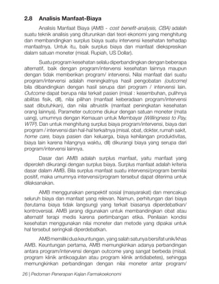 2.8 	 Analisis Manfaat-Biaya
Analisis Manfaat Biaya (AMB - cost benefit-analysis, CBA) adalah
suatu teknik analisis yang diturunkan dari teori ekonomi yang menghitung
dan membandingkan surplus biaya suatu intervensi kesehatan terhadap
manfaatnya. Untuk itu, baik surplus biaya dan manfaat diekspresikan
dalam satuan moneter (misal. Rupiah, US Dollar).
Suatu program kesehatan selalu diperbandingkan dengan beberapa
alternatif, baik dengan program/intervensi kesehatan lainnya maupun
dengan tidak memberikan program/ intervensi. Nilai manfaat dari suatu
program/intervensi adalah meningkatnya hasil pengobatan (outcome)
bila dibandingkan dengan hasil serupa dari program / intervensi lain.
Outcome dapat berupa nilai terkait pasien (misal : kesembuhan, pulihnya
abilitas fisik, dll), nilai pilihan (manfaat keberadaan program/intervensi
saat dibutuhkan), dan nilai altruistik (manfaat peningkatan kesehatan
orang lainnya). Parameter outcome diukur dengan satuan moneter (mata
uang), umumnya dengan Kemauan untuk Membayar (Willingness to Pay,
WTP). Dan untuk menghitung surplus biaya program/intervensi, biaya dari
program / intervensi dan hal-hal terkaitnya (misal. obat, dokter, rumah sakit,
home care, biaya pasien dan keluarga, biaya kehilangan produktivitas,
biaya lain karena hilangnya waktu, dll) dikurangi biaya yang serupa dari
program/intervensi lainnya.
Dasar dari AMB adalah surplus manfaat, yaitu manfaat yang
diperoleh dikurangi dengan surplus biaya. Surplus manfaat adalah kriteria
dasar dalam AMB. Bila surplus manfaat suatu intervensi/program bernilai
positif, maka umumnya intervensi/program tersebut dapat diterima untuk
dilaksanakan.
AMB menggunakan perspektif sosial (masyarakat) dan mencakup
seluruh biaya dan manfaat yang relevan. Namun, perhitungan dari biaya
(terutama biaya tidak langsung) yang terkait biasanya diperdebatkan/
kontroversial. AMB jarang digunakan untuk membandingkan obat atau
alternatif terapi medis karena pertimbangan etika. Penilaian kondisi
kesehatan menggunakan nilai moneter dan metode yang dipakai untuk
hal tersebut seringkali diperdebatkan.
AMB memiliki dua keuntungan, yang salah satunya bersifat unik/khas
AMB. Keuntungan pertama, AMB memungkinkan adanya perbandingan
antara program/intervensi dengan outcome yang sangat berbeda (misal.
program klinik antikoagulan atau program klinik antidiabetes), sehingga
memungkinkan perbandingan dengan nilai moneter antar program/
26 | Pedoman Penerapan Kajian Farmakoekonomi

 