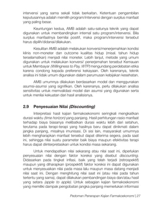 intervensi yang sama sekali tidak berkaitan. Ketentuan pengambilan
keputusannya adalah memilih program/intervensi dengan surplus manfaat
yang paling besar.
Keuntungan kedua, AMB adalah satu-satunya teknik yang dapat
digunakan untuk membandingkan internal satu program/intervensi. Bila
surplus manfaatnya bernilai positif, maka program/intervensi tersebut
harus dipilih/didanai/dilakukan.
Kesulitan AMB adalah melakukan konversi/menerjemahkan kondisi
klinis non-moneter dan outcome kualitas hidup (misal. tahun hidup
terselamatkan) menjadi nilai moneter. Lebih lanjut, metode yang umum
digunakan untuk melakukan konversi/ penerjemahan tersebut Kemauan
untuk Membayar (Willingness to Pay, WTP) mengundang perdebatan etika
karena condong kepada preferensi kekayaan. Oleh karenanya, teknik
analisa ini tidak umum digunakan dalam perumusan kebijakan kesehatan.
AMB umumnya dilakukan berdasarkan model dan menggunakan
asumsi-asumsi yang signifikan. Oleh karenanya, perlu dilakukan analisa
sensitivitas untuk memvalidasi model dan asumsi yang digunakan serta
untuk menilai kekuatan dari hasil analisisnya.

2.9	 Penyesuaian Nilai (Discounting)
Interpretasi hasil kajian farmakoekonomi seringkali mengkaitkan
durasi waktu (time horizon) yang panjang. Hasil perhitungan rasio manfaat
terhadap biaya biasanya melibatkan durasi waktu lebih dari setahun,
terutama pada terapi-terapi yang hasilnya baru dapat dinikmati dalam
jangka panjang, misalnya imunisasi. Di sisi lain, masyarakat umumnya
lebih mengharapkan manfaat tersebut dapat diterima segera, pada saat
ini, sehingga nilai suatu parameter baik biaya maupun efektivitas terapi
harus dapat diinterpretasikan untuk kondisi masa sekarang.
Untuk mendapatkan nilai sekarang atau nilai saat ini, diperlukan
penyesuaian nilai dengan faktor koreksi yang disebut discounting.
Didasarkan pada tingkat inflasi, baik yang telah terjadi (retrospektif)
maupun yang diharapkan (prospektif) faktor koreksi ini dapat digunakan
untuk menyesuaikan nilai pada masa lalu maupun masa datang menjadi
nilai saat ini. Dengan menghitung nilai saat ini (atau nilai pada tahun
tertentu yang sama), dapat dilakukan pembandingan biaya dan/atau hasil
yang setara (apple to apple). Untuk sebagian kajian farmakoekonomi
yang memiliki dampak pengobatan jangka panjang memerlukan informasi
Pedoman Penerapan Kajian Farmakoekonomi | 27

 