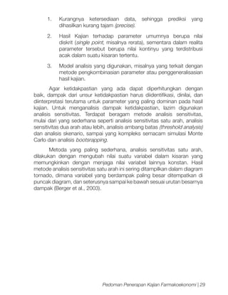 1.	 Kurangnya ketersediaan data,
dihasilkan kurang tajam (precise).

sehingga

prediksi

yang

2.	 Hasil Kajian terhadap parameter umumnya berupa nilai
diskrit (single point, misalnya rerata), sementara dalam realita
parameter tersebut berupa nilai kontinyu yang terdistribusi
acak dalam suatu kisaran tertentu.
3.	

Model analisis yang digunakan, misalnya yang terkait dengan
metode pengkombinasian parameter atau penggeneralisasian
hasil kajian.

Agar ketidakpastian yang ada dapat diperhitungkan dengan
baik, dampak dari unsur ketidakpastian harus diidentifikasi, dinilai, dan
diinterpretasi terutama untuk parameter yang paling dominan pada hasil
kajian. Untuk menganalisis dampak ketidakpastian, lazim digunakan
analisis sensitivitas. Terdapat beragam metode analisis sensitivitas,
mulai dari yang sederhana seperti analisis sensitivitas satu arah, analisis
sensitivitas dua arah atau lebih, analisis ambang batas (threshold analysis)
dan analisis skenario, sampai yang kompleks semacam simulasi Monte
Carlo dan analisis bootsrapping.
Metoda yang paling sederhana, analisis sensitivitas satu arah,
dilakukan dengan mengubah nilai suatu variabel dalam kisaran yang
memungkinkan dengan menjaga nilai variabel lainnya konstan. Hasil
metode analisis sensitivitas satu arah ini sering ditampilkan dalam diagram
tornado, dimana variabel yang berdampak paling besar ditempatkan di
puncak diagram, dan seterusnya sampai ke bawah sesuai urutan besarnya
dampak (Berger et al., 2003).

Pedoman Penerapan Kajian Farmakoekonomi | 29

 