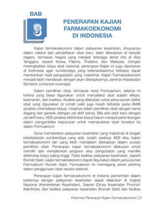 BAB

3

PENERAPAN KAJIAN
FARMAKOEKONOMI
DI INDONESIA

Kajian farmakoekonomi dalam pelayanan kesehatan, khususnya
dalam seleksi dan pendaftaran obat baru, telah diterapkan di banyak
negara, termasuk negara yang menjadi tetangga dekat kita di Asia
Tenggara, seperti Korea, Filipina, Thailand, dan Malaysia. Dengan
meningkatkan biaya obat nasional, penerapan Kajian ini juga diperlukan
di Indonesia agar sumberdaya yang ketersediaannya terbatas dapat
memberikan hasil pengobatan yang maksimal. Kajian Farmakoekonomi
menjadi lebih mendesak dengan akan diterapkannya Jaminan Kesehatan
Semesta (universal coverage).
Dalam pemilihan obat, termasuk revisi Formularium, selama ini
kriteria yang biasa digunakan untuk menyeleksi obat adalah efikasi,
keamanan, dan kualitas. Analisis yang dilakukan untuk penyusunan daftar
obat yang digunakan di rumah sakit juga masih terbatas pada AMiB
(analisis minimalisasi-biaya), misalnya dalam pemilihan obat dengan nama
dagang dan generik (dengan zat aktif sama). Bila ada obat baru dengan
zat aktif baru, AEB (analisis efektivitas-biaya) belum menjadi pertimbangan
dalam pengambilan keputusan untuk memasukkan obat tersebut ke
dalam Formularium.
Guna memberikan pelayanan kesehatan yang maksimal di tengah
keterbatasan sumberdaya yang ada, sudah saatnya AEB atau kajian
farmakoekonomi lain yang lebih mendalam diterapkan dalam proses
pemilihan obat. Penerapan kajian farmakoekonomi dilakukan untuk
memilih dan menjalankan program atau pengobatan yang memiliki
efektivitas-biaya paling tinggi. Pada fasilitas pelayanan kesehatan, seperti
Rumah Sakit, kajian farmakoekonomi dapat digunakan dalam penyusunan
Formularium Rumah Sakit. Formularium ini memegang peran penting
dalam penggunaan obat secara rasional.
Penerapan kajian farmakoekonomi di instansi pemerintah dalam
kaitannya dengan pelayanan kesehatan dapat dilakukan di tingkat
Nasional (Kementerian Kesehatan), Daerah (Dinas Kesehatan Provinsi/
Kab/Kota), dan fasilitas pelayanan kesehatan (Rumah Sakit dan fasilitas
Pedoman Penerapan Kajian Farmakoekonomi | 31

 