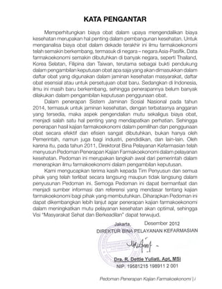 KATA PENGANTAR
Memperhitungkan biaya obat dalam upaya mengendalikan biaya
kesehatan merupakan hal penting dalam pembangunan kesehatan. Untuk
menganalisa biaya obat dalam dekade terakhir ini ilmu farmakoekonomi
telah semakin berkembang, termasuk di negara – negara Asia-Pasifik. Data
farmakoekonomi semakin dibutuhkan di banyak negara, seperti Thailand,
Korea Selatan, Filipina dan Taiwan, terutama sebagai bukti pendukung
dalam pengambilan keputusan obat apa saja yang akan dimasukkan dalam
daftar obat yang digunakan dalam jaminan kesehatan masyarakat, daftar
obat esensial atau untuk persetujuan obat baru. Sedangkan di Indonesia,
ilmu ini masih baru berkembang, sehingga penerapannya belum banyak
dilakukan dalam pengambilan keputusan penggunaan obat.
Dalam penerapan Sistem Jaminan Sosial Nasional pada tahun
2014, termasuk untuk jaminan kesehatan, dengan terbatasnya anggaran
yang tersedia, maka aspek pengendalian mutu sekaligus biaya obat,
menjadi salah satu hal penting yang mendapatkan perhatian. Sehingga
penerapan hasil kajian farmakoekonomi dalam pemilihan dan penggunaan
obat secara efektif dan efisien sangat dibutuhkan, bukan hanya oleh
Pemerintah, namun juga bagi industri, pendidikan, dan lain-lain. Oleh
karena itu, pada tahun 2011, Direktorat Bina Pelayanan Kefarmasian telah
menyusun Pedoman Penerapan Kajian Farmakoekonomi dalam pelayanan
kesehatan. Pedoman ini merupakan langkah awal dari pemerintah dalam
menerapkan ilmu farmakoekonomi dalam pengambilan keputusan.
Kami mengucapkan terima kasih kepada Tim Penyusun dan semua
pihak yang telah terlibat secara langsung maupun tidak langsung dalam
penyusunan Pedoman ini. Semoga Pedoman ini dapat bermanfaat dan
menjadi sumber informasi dan referensi yang mendasar tentang kajian
farmakoekonomi bagi pihak yang membutuhkan. Diharapkan Pedoman ini
dapat dikembangkan lebih lanjut agar penerapan kajian farmakoekonomi
dalam meningkatkan mutu pelayanan kesehatan akan optimal, sehingga
Visi “Masyarakat Sehat dan Berkeadilan” dapat terwujud.
Desember

Pedoman Penerapan Kajian Farmakoekonomi | i

 