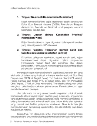 pelayanan kesehatan lainnya).

1.	 Tingkat Nasional (Kementerian Kesehatan)
Kajian farmakoekonomi dapat digunakan dalam penyusunan
Daftar Obat Esensial Nasional (DOEN), Formularium Program
Jamkesmas, Formularium Nasional, obat program, asuransi
kesehatan, dan lain-lain;

2.	
Tingkat Daerah
Kabupaten/Kota)

(Dinas

Kesehatan

Provinsi/

Kajian farmakoekonomi dapat digunakan dalam pemilihan obat
yang akan digunakan di Puskesmas;

3.	Tingkat Fasilitas Pelayanan (rumah sakit dan
fasilitas pelayanan kesehatan lainnya)
Di fasilitas pelayanan kesehatan, seperti rumah sakit, kajian
farmakoekonomi dapat digunakan dalam penyusunan
Formularium Rumah Sakit dan pemilihan obat dalam
pengobatan. Formularium ini memegang peran penting dalam
pengobatan yang rasional.
Penerapan Kajian Farmakoekonomi dapat dilakukan oleh tim yang
telah ada di dalam setiap institusi, misalnya Komite Nasional (KomNas)
Penyusunan DOEN (di Tingkat Pusat), Tim Evaluasi Obat (di PT. Askes),
Panitia Farmasi dan Terapi (PFT, di rumah sakit), dan Tim Pengadaan
Obat Terpadu (TPOT, di Dinas Kesehatan). Tim tersebut dianjurkan untuk
mengikuti pelatihan/pembekalan pemahaman Farmakoekonomi agar
memiliki kesamaan persepsi.
Jika belum ada tim yang sesuai dan dimungkinkan untuk dibentuk
tim tersendiri atau menjadi bagian dari tim yang sudah ada, anggota tim
yang diutamakan adalah tenaga kesehatan yang memiliki kompetensi di
bidang farmakoekonomi, minimal terdiri atas dokter klinisi dan apoteker
yang berasal dari fasilitas pelayanan kesehatan. Akan lebih baik jika
mengikutsertakan farmakolog, epidemiolog, dan ahli statistik, dari dalam
maupun luar instansi.
Selanjutnya Tim dianjurkan untuk menyampaikan secara tertulis
tentang rencana untuk melakukan kajian farmakoekonomi dan mengirimkan
32 | Pedoman Penerapan Kajian Farmakoekonomi

 