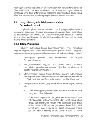 hasil kajian tersebut kepada Kementerian Kesehatan cq Direktorat Jenderal
Bina Kefarmasian dan Alat Kesehatan. Hal ini dianjurkan agar terbentuk
koordinasi yang baik antar institusi pelaksana sehingga hasil kajian yang
dilakukan memberikan manfaat yang lebih besar secara Nasional.

3.1	 Langkah-langkah Pelaksanaan Kajian
Farmakoekonomi
Langkah-langkah pelaksanaan dan contoh yang disajikan berikut
merupakan pedoman mendasar yang dapat diterapkan dalam melakukan
penerapan kajian farmakoekonomi di institusi yang membutuhkan. Namun
secara teknis pelaksanaannya dapat disesuaikan dengan kondisi pada
masing-masing instansi.

3.1.1 	 ahap Persiapan
T
Sebelum melakukan kajian Farmakoekonomi, perlu dilakukan
langkah-langkah awal untuk mempersiapkan proses kajian. Langkahlangkah persiapan yang perlu dilakukan antara lain adalah sebagai berikut:
1.	Menyiapkan personil
Farmakoekonomi;

atau

membentuk

Tim

Kajian

2.	 Mengikutsertakan anggota Tim dalam suatu pelatihan/
pembekalan pemahaman tentang Kajian Farmakoekonomi di
dalam maupun luar instansi ;
3.	 Menyampaikan secara tertulis tentang rencana pelaksanaan
penerapan Kajian Farmakoekonomi ke Kementerian Kesehatan
cq Direktorat Jenderal Bina Kefarmasian dan Alat Kesehatan;
4.	 Mengumpulkan bahan yang dibutuhkan dalam kajian, antara
lain :
a.	

Data tentang pengalaman institusi terkait efektivitas obat
yang akan dikaji (bila ada);

b.	

Bukti ilmiah terpublikasi mengenai efektivitas-biaya (Costeffectiveness), efikasi/efektivitas dari obat yang akan
dikaji, dan melakukan telaah kritis (penilaian) atas bukti
ilmiah tersebut. Untuk mengumpulkan bukti ilmiah dari
jurnal yang peer-reviewed ini dapat digunakan mesin
pencari (search engine) seperti pada Lampiran 5. Pada
Pedoman Penerapan Kajian Farmakoekonomi | 33

 