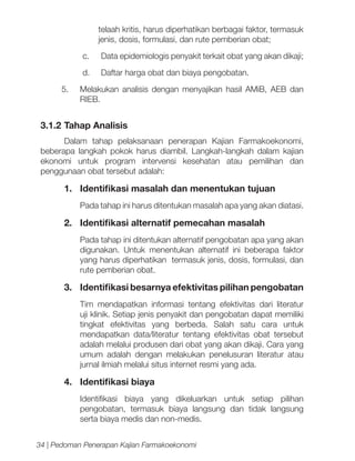 telaah kritis, harus diperhatikan berbagai faktor, termasuk
jenis, dosis, formulasi, dan rute pemberian obat;
c.	

Data epidemiologis penyakit terkait obat yang akan dikaji;

d.	

Daftar harga obat dan biaya pengobatan.

5.	 Melakukan analisis dengan menyajikan hasil AMiB, AEB dan
RIEB.

3.1.2	Tahap Analisis
Dalam tahap pelaksanaan penerapan Kajian Farmakoekonomi,
beberapa langkah pokok harus diambil. Langkah-langkah dalam kajian
ekonomi untuk program intervensi kesehatan atau pemilihan dan
penggunaan obat tersebut adalah:

1.	 Identifikasi masalah dan menentukan tujuan
Pada tahap ini harus ditentukan masalah apa yang akan diatasi.

2.	 Identifikasi alternatif pemecahan masalah
Pada tahap ini ditentukan alternatif pengobatan apa yang akan
digunakan. Untuk menentukan alternatif ini beberapa faktor
yang harus diperhatikan termasuk jenis, dosis, formulasi, dan
rute pemberian obat.

3.	 Identifikasi besarnya efektivitas pilihan pengobatan
Tim mendapatkan informasi tentang efektivitas dari literatur
uji klinik. Setiap jenis penyakit dan pengobatan dapat memiliki
tingkat efektivitas yang berbeda. Salah satu cara untuk
mendapatkan data/literatur tentang efektivitas obat tersebut
adalah melalui produsen dari obat yang akan dikaji. Cara yang
umum adalah dengan melakukan penelusuran literatur atau
jurnal ilmiah melalui situs internet resmi yang ada.

4.	 Identifikasi biaya
Identifikasi biaya yang dikeluarkan untuk setiap pilihan
pengobatan, termasuk biaya langsung dan tidak langsung
serta biaya medis dan non-medis.
34 | Pedoman Penerapan Kajian Farmakoekonomi

 