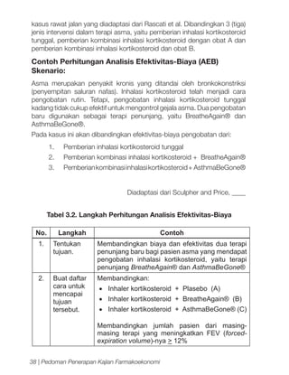 kasus rawat jalan yang diadaptasi dari Rascati et al. Dibandingkan 3 (tiga)
jenis intervensi dalam terapi asma, yaitu pemberian inhalasi kortikosteroid
tunggal, pemberian kombinasi inhalasi kortikosteroid dengan obat A dan
pemberian kombinasi inhalasi kortikosteroid dan obat B.

Contoh Perhitungan Analisis Efektivitas-Biaya (AEB)
Skenario:
Asma merupakan penyakit kronis yang ditandai oleh bronkokonstriksi
(penyempitan saluran nafas). Inhalasi kortikosteroid telah menjadi cara
pengobatan rutin. Tetapi, pengobatan inhalasi kortikosteroid tunggal
kadang tidak cukup efektif untuk mengontrol gejala asma. Dua pengobatan
baru digunakan sebagai terapi penunjang, yaitu BreatheAgain® dan
AsthmaBeGone®.
Pada kasus ini akan dibandingkan efektivitas-biaya pengobatan dari:
1.	

Pemberian inhalasi kortikosteroid tunggal

2.	

Pemberian kombinasi inhalasi kortikosteroid + BreatheAgain®

3.	

Pemberian kombinasi inhalasi kortikosteroid + AsthmaBeGone®
Diadaptasi dari Sculpher and Price, ____

Tabel 3.2. Langkah Perhitungan Analisis Efektivitas-Biaya
No.

Langkah

Contoh

1.

Tentukan
tujuan.

Membandingkan biaya dan efektivitas dua terapi
penunjang baru bagi pasien asma yang mendapat
pengobatan inhalasi kortikosteroid, yaitu terapi
penunjang BreatheAgain® dan AsthmaBeGone®

2.

Buat daftar
cara untuk
mencapai
tujuan
tersebut.

Membandingkan:
•	 Inhaler kortikosteroid + Plasebo (A)
•	 Inhaler kortikosteroid + BreatheAgain® (B)
•	 Inhaler kortikosteroid + AsthmaBeGone® (C)
Membandingkan jumlah pasien dari masingmasing terapi yang meningkatkan FEV (forcedexpiration volume)-nya > 12%

38 | Pedoman Penerapan Kajian Farmakoekonomi

 