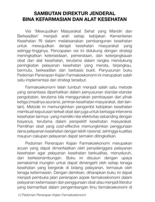 SAMBUTAN DIREKTUR JENDERAL
BINA KEFARMASIAN DAN ALAT KESEHATAN
Visi ‘Mewujudkan Masyarakat Sehat yang Mandiri dan
Berkeadilan’ menjadi arah setiap kebijakan Kementerian
Kesehatan RI dalam melaksanakan pembangunan kesehatan
untuk mewujudkan derajat kesehatan masyarakat yang
setinggi-tingginya. Pencapaian visi ini didukung dengan strategi
meningkatkan ketersediaan, pemerataan, dan keterjangkauan
obat dan alat kesehatan, terutama dalam rangka mendukung
peningkatan pelayanan kesehatan yang merata, terjangkau,
bermutu, berkeadilan dan berbasis bukti. Penyusunan buku
Pedoman Penerapan Kajian Farmakoekonomi ini merupakan salah
satu implementasi dari strategi tersebut.
Farmakoekonomi telah tumbuh menjadi salah satu metode
yang senantiasa diperhatikan dalam penyusunan standar-standar
pengobatan, terutama bila menggunakan pembiayaan dari pihak
ketiga (misalnya asuransi, jaminan kesehatan masyarakat, dan lainlain). Metode ini memungkinkan pengambil kebijakan kesehatan
membuat keputusan terkait obat dan juga untuk berbagai intervensi
kesehatan lainnya- yang memiliki nilai efektivitas sebanding dengan
biayanya, terutama dalam perspektif kesehatan masyarakat.
Pemilihan obat yang cost-effective memungkinkan penggunaan
dana pelayanan kesehatan dengan lebih rasional, sehingga kualitas
maupun cakupan pelayanan dapat semakin ditingkatkan.
Pedoman Penerapan Kajian Farmakoekonomi merupakan
acuan yang dapat dimanfaatkan oleh penyelenggara pelayanan
kesehatan agar pelayanan kesehatan berkualitas, menyeluruh,
dan berkesinambungan. Buku ini disusun dengan upaya
semaksimal mungkin untuk dapat dimengerti oleh setiap tenaga
kesehatan yang bergerak di bidang pelayanan, termasuk oleh
tenaga kefarmasian. Dengan demikian, diharapkan buku ini dapat
menjadi pembuka jalan penerapan aspek farmakoekonomi dalam
pelayanan kefarmasian dan penggunaan obat atau menjadi literatur
yang bermanfaat dalam pengembangan ilmu farmakoekonomi di
ii | Pedoman Penerapan Kajian Farmakoekonomi

 