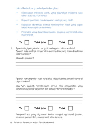 Hal-hal berikut yang perlu dipertimbangkan:
•	

Kesesuaian preferensi waktu yang digunakan (misalnya, satu
tahun atau seumur hidup)

•	

Kepentingan klinis dan ketepatan strategi yang dipilih

•	

Kejelasan identifikasi semua kemungkinan hasil yang dapat
terjadi karena pilihan intervensi

•	

Perspektif yang digunakan (pasien, asuransi, pemerintah atau
masyarakat)
Ya	

1.	

Tidak jelas		

Tidak	

Apa strategi pengobatan yang dibandingkan dalam analisis?
Apakah ada strategi pengobatan penting lain yang tidak disertakan
dalam analisis?
Jika ada, jelaskan!
__________________________________________________________
__________________________________________________________
__________________________________________________________
__________________________________________________________

	

Apakah kemungkinan hasil yang bisa terjadi karena pilihan intervensi
digambarkan?
Jika “ya”, apakah merefleksikan semua hasil pengobatan yang
potensial (potential outcome) dari setiap intervensi tersebut?
__________________________________________________________
__________________________________________________________
__________________________________________________________
__________________________________________________________
Ya	

Tidak jelas		

Tidak	

Perspektif apa yang digunakan ketika menghitung biaya? (pasien,
asuransi, pemerintah, masyarakat, atau lainnya)
46 | Pedoman Penerapan Kajian Farmakoekonomi

 