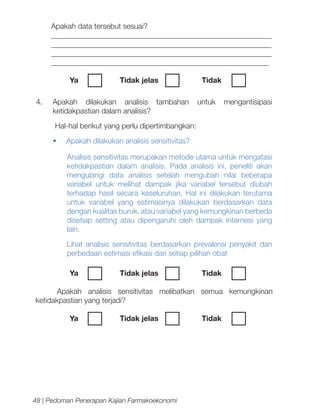 Apakah data tersebut sesuai?
__________________________________________________________
__________________________________________________________
__________________________________________________________
__________________________________________________________
Ya	

Tidak jelas		

4.	 Apakah dilakukan analisis tambahan
ketidakpastian dalam analisis?

Tidak	
untuk

mengantisipasi

Hal-hal berikut yang perlu dipertimbangkan:
•	

Apakah dilakukan analisis sensitivitas?
Analisis sensitivitas merupakan metode utama untuk mengatasi
ketidakpastian dalam analisis. Pada analisis ini, peneliti akan
mengulangi data analisis setelah mengubah nilai beberapa
variabel untuk melihat dampak jika variabel tersebut diubah
terhadap hasil secara keseluruhan. Hal ini dilakukan terutama
untuk variabel yang estimasinya dilakukan berdasarkan data
dengan kualitas buruk, atau variabel yang kemungkinan berbeda
disetiap setting atau dipengaruhi oleh dampak internesi yang
lain.
Lihat analisis sensitivitas berdasarkan prevalensi penyakit dan
perbedaan estimasi efikasi dari setiap pilihan obat
Ya	

Tidak jelas		

Tidak	

Apakah analisis sensitivitas melibatkan semua kemungkinan
ketidakpastian yang terjadi?
Ya	

Tidak jelas		

48 | Pedoman Penerapan Kajian Farmakoekonomi

Tidak	

 