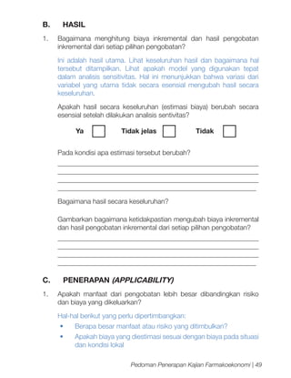 B.

HASIL

1.	 Bagaimana menghitung biaya inkremental dan hasil pengobatan
inkremental dari setiap pilihan pengobatan?
Ini adalah hasil utama. Lihat keseluruhan hasil dan bagaimana hal
tersebut ditampilkan. Lihat apakah model yang digunakan tepat
dalam analisis sensitivitas. Hal ini menunjukkan bahwa variasi dari
variabel yang utama tidak secara esensial mengubah hasil secara
keseluruhan.
Apakah hasil secara keseluruhan (estimasi biaya) berubah secara
esensial setelah dilakukan analisis sentivitas?
Ya	

Tidak jelas		

Tidak	

Pada kondisi apa estimasi tersebut berubah?
__________________________________________________________
__________________________________________________________
__________________________________________________________
__________________________________________________________
Bagaimana hasil secara keseluruhan?
Gambarkan bagaimana ketidakpastian mengubah biaya inkremental
dan hasil pengobatan inkremental dari setiap pilihan pengobatan?
__________________________________________________________
__________________________________________________________
__________________________________________________________
__________________________________________________________

C.

PENERAPAN (APPLICABILITY)

1.	 Apakah manfaat dari pengobatan lebih besar dibandingkan risiko
dan biaya yang dikeluarkan?
Hal-hal berikut yang perlu dipertimbangkan:
•	

Berapa besar manfaat atau risiko yang ditimbulkan?

•	

Apakah biaya yang diestimasi sesuai dengan biaya pada situasi
dan kondisi lokal
Pedoman Penerapan Kajian Farmakoekonomi | 49

 