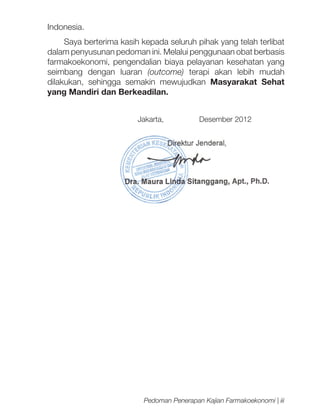 Indonesia.
Saya berterima kasih kepada seluruh pihak yang telah terlibat
dalam penyusunan pedoman ini. Melalui penggunaan obat berbasis
farmakoekonomi, pengendalian biaya pelayanan kesehatan yang
seimbang dengan luaran (outcome) terapi akan lebih mudah
dilakukan, sehingga semakin mewujudkan Masyarakat Sehat
yang Mandiri dan Berkeadilan.
			

Jakarta,

Desember 2012

Pedoman Penerapan Kajian Farmakoekonomi | iii

 