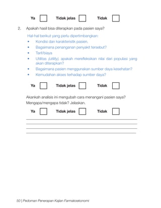 Ya	
2.	

Tidak jelas		

Tidak	

Apakah hasil bisa diterapkan pada pasien saya?
Hal-hal berikut yang perlu dipertimbangkan:
•	

Kondisi dan karakteristik pasien.

•	

Bagaimana penanganan penyakit tersebut?

•	

Tarif/biaya

•	

Utilitas (utility), apakah merefleksikan nilai dari populasi yang
akan diterapkan?

•	

Bagaimana pasien menggunakan sumber daya kesehatan?

•	

Kemudahan akses terhadap sumber daya?
Ya	
	

Tidak jelas		

Tidak	

Akankah analisis ini mengubah cara menangani pasien saya?
Mengapa/mengapa tidak? Jelaskan.
	 Ya	

Tidak jelas		

Tidak	

__________________________________________________________
__________________________________________________________
__________________________________________________________
__________________________________________________________

50 | Pedoman Penerapan Kajian Farmakoekonomi

 