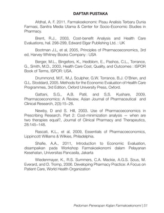 DAFTAR PUSTAKA
Afdhal, A. F. 2011. Farmakoekonomi: Pisau Analisis Terbaru Dunia
Farmasi, Sanitra Media Utama & Center for Socio-Economic Studies in
Pharmacy.
Brent, R.J., 2003, Cost-benefit Analysis and Health Care
Evaluations, hal. 298-299, Edward Elgar Publishing Ltd. : UK
Bootman J.L, et al, 2005, Principles of Pharmacoeconomics, 3rd
ed, Harvey Whitney Books Company : USA
Berger, M.L., Bingefors, K., Hedblom, E., Pashos, C.L., Torrance,
G., Smith, M.D., 2003, Health Care Cost, Quality, and Outcomes : ISPOR
Book of Terms, ISPOR: USA.
Drummond, M.F., M.J. Sculpher, G.W. Torrance, B.J. O’Brien, and
G.L. Stoddard, 2005. Methods for the Economic Evaluation of Health Care
Programmes, 3rd Edition, Oxford University Press, Oxford.
Gattani, S.G., A.B. Patil, and S.S. Kushare, 2009.
Pharmacoeconomics: A Review, Asian Journal of Pharmaceutical and
Clinical Research, 2(3):15−26.
Newby, D and S. Hill, 2003. Use of Pharmacoeconomics in
Prescribing Research. Part 2: Cost-minimization analysis — when are
two therapies equal?, Journal of Clinical Pharmacy and Therapeutics,
28:145−148.
Rascati, K.L., et al, 2009, Essentials of Pharmacoeconomics,
Lippincott Williams & Wilkies, Philadelphia.
Shafie, A.A., 2011, Introduction to Economic Evaluation,
disampaikan pada Workshop Farmakoekonomi dalam Pelayanan
Kesehatan, Universitas Pancasila, Jakarta
Wiedenmayer, K., R.S. Summers, C.A. Mackie, A.G.S. Sous, M.
Everard, and D. Tromp, 2006. Developing Pharmacy Practice: A Focus on
Patient Care, World Health Organization

Pedoman Penerapan Kajian Farmakoekonomi | 51

 