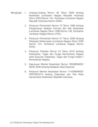 Mengingat : 1.	 Undang-Undang Nomor 36 Tahun 2009 tentang
Kesehatan (Lembaran Negara Republik Indonesia
Tahun 2009 Nomor 144, Tambahan Lembaran Negara
Republik Indonesia Nomor 5063);
2.	 Peraturan Pemerintah Nomor 72 Tahun 1998 tentang
Pengamanan Sediaan Farmasi dan Alat Kesehatan
(Lembaran Negara Tahun 1998 Nomor 138, Tambahan
Lembaran Negara Nomor 3781);
3.	 Peraturan Pemerintah Nomor 51 Tahun 2009 tentang
Pekerjaan Kefarmasian (Lembaran Negara Tahun 2009
Nomor 124, Tambahan Lembaran Negara Nomor
5044);
4.	 Peraturan Presiden Nomor 24 Tahun 2010 tentang
Kedudukan, Tugas dan Fungsi Kementerian Negara
serta Susunan Organisasi, Tugas dan Fungsi Eselon I
Kementerian Negara;
5.	 Keputusan Menteri Kesehatan Nomor 189/MENKES/
SK/III/ 2006 tentang Kebijakan Obat Nasional;
6.	 Peraturan Menteri Kesehatan Nomor 1144/MENKES/
PER/VIII/2010 tentang Organisasi dan Tata Kerja
Kementerian Kesehatan Republik Indonesia;

54 | Pedoman Penerapan Kajian Farmakoekonomi

 
