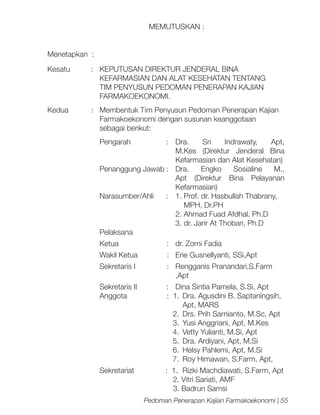 MEMUTUSKAN :
Menetapkan :	
Kesatu
:	 KEPUTUSAN DIREKTUR JENDERAL BINA
	
KEFARMASIAN DAN ALAT KESEHATAN TENTANG
	
TIM PENYUSUN PEDOMAN PENERAPAN KAJIAN
	FARMAKOEKONOMI.
Kedua
	
	

:	 Membentuk Tim Penyusun Pedoman Penerapan Kajian
Farmakoekonomi dengan susunan keanggotaan
sebagai berikut:
Pengarah

:	 Dra.
Sri
Indrawaty,
Apt,
M.Kes (Direktur Jenderal Bina
Kefarmasian dan Alat Kesehatan)
Penanggung Jawab :	
Dra.
Engko
Sosialine
M.,
Apt (Direktur Bina Pelayanan
Kefarmasian)
Narasumber/Ahli
:	 1. Prof. dr. Hasbullah Thabrany,
	
MPH, Dr.PH
	
2. Ahmad Fuad Afdhal. Ph.D
	
3. dr. Jarir At Thobari, Ph.D
Pelaksana
Ketua

:	 dr. Zorni Fadia

Wakil Ketua

:	 Erie Gusnellyanti, SSi,Apt	

Sekretaris I

:	 Rengganis Pranandari,S.Farm
,Apt

Sekretaris II
Anggota

:	 Dina Sintia Pamela, S.Si, Apt
: 1.	 Dra. Agusdini B. Saptaningsih,
Apt, MARS
2.	 Drs. Prih Sarnianto, M.Sc, Apt
3.	 Yusi Anggriani, Apt, M.Kes
4.	 Vetty Yulianti, M.Si, Apt
5.	 Dra. Ardiyani, Apt, M.Si
6.	 Helsy Pahlemi, Apt, M.Si
7.	 Roy Himawan, S.Farm, Apt,

Sekretariat

: 1.	 Rizki Machdiawati, S.Farm, Apt
2. Vitri Sariati, AMF
3. Badrun Samsi
Pedoman Penerapan Kajian Farmakoekonomi | 55

 