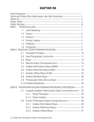 DAFTAR ISI
Kata Pengantar-------------------------------------------------------------------	 i
Sambutan Dirjen Bina Kefarmasian dan Alat Kesehatan---------------------	 ii
Daftar Isi---------------------------------------------------------------------------	 iv
Daftar Tabel-----------------------------------------------------------------------	 vi
Daftar Gambar--------------------------------------------------------------------	 vii
BAB I. 	 PENDAHULUAN-------------------------------------------------------	 1
1.1	 Latar Belakang-------------------------------------------------	 1
1.2	 Tujuan-----------------------------------------------------------	3
1.3	 Sasaran---------------------------------------------------------	3
1.4	 Ruang Lingkup-------------------------------------------------	 4
1.5	 Publikasi--------------------------------------------------------	5
1.6	 Pengertian------------------------------------------------------	5
BAB II. TINJAUAN TEORI FARMAKOEKONOMI------------------------------	 9
2.1	 Perspektif Penilaian--------------------------------------------	 10
2.2	 Hasil Pengobatan (outcome)----------------------------------	11
2.3 	 Biaya------------------------------------------------------------	 12
2.4	 Metode Kajian Farmakoekonomi-----------------------------	 16
2.5	 Analisis Minimalisasi-Biaya (AMiB)---------------------------	 17
2.6	 Analisis Efektivitas-Biaya (AEB)-------------------------------	 18
2.7 	 Analisis Utilitas-Biaya (AUB)----------------------------------	 23
2.8 	 Analisis Manfaat-Biaya----------------------------------------	 26
2.9	 Penyesuaian Nilai (Discounting)------------------------------	27
2.10	Analisis Sensitivitas--------------------------------------------	 28
BAB III. PENERAPAN KAJIAN FARMAKOEKONOMI DI INDONESIA-------	31
3.1	 Langkah-langkah Pelaksanaan Kajian Farmakoekonomi--	 33
3.1.1 Tahap Persiapan---------------------------------------	 33
3.1.2 Tahap Analisis------------------------------------------	 34
3.2 	 Contoh Penerapan Kajian Farmakoekonomi----------------	 36
3.2.1 Analisis Minimalisasi Biaya----------------------------	 36
3.2.2 Analisis Efektivitas-Biaya------------------------------	 37
3.2.3 Analisis Utilitas-Biaya----------------------------------	 41
iv | Pedoman Penerapan Kajian Farmakoekonomi

 