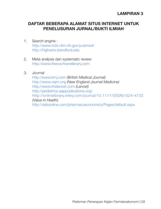 LAMPIRAN 3
DAFTAR BEBERAPA ALAMAT SITUS INTERNET UNTUK
PENELUSURAN JURNAL/BUKTI ILMIAH
1.	

Search engine :
http://www.ncbi.nlm.nih.gov/pubmed/
http://highwire.standford.edu

2.	

Meta analysis dan systematic review:
http://www.thecochranelibrary.com

3.	Journal
http://www.bmj.com (British Medical Journal)
http://www.nejm.org (New England Journal Medicine)
http://www.thelancet.com (Lancet)
http://pediatrics.aappublications.org/
http://onlinelibrary.wiley.com/journal/10.1111/(ISSN)1524-4733
(Value in Health)
http://adisonline.com/pharmacoeconomics/Pages/default.aspx

Pedoman Penerapan Kajian Farmakoekonomi | 59

 