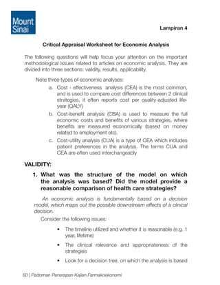 Lampiran 4
Critical Appraisal Worksheet for Economic Analysis
The following questions will help focus your attention on the important
methodological issues related to articles on economic analysis. They are
divided into three sections: validity, results, applicability.
Note three types of economic analyses:
a.	 Cost - effectiveness analysis (CEA) is the most common,
and is used to compare cost differences between 2 clinical
strategies, it often reports cost per quality-adjusted lifeyear (QALY)
b.	 Cost-benefit analysis (CBA) is used to measure the full
economic costs and benefits of various strategies, where
benefits are measured economically (based on money
related to employment etc).
c.	 Cost-utility analysis (CUA) is a type of CEA which includes
patient preferences in the analysis. The terms CUA and
CEA are often used interchangeably

VALIDITY:
1. 	
What was the structure of the model on which
the analysis was based? Did the model provide a
reasonable comparison of health care strategies?
An economic analysis is fundamentally based on a decision
model, which maps out the possible downstream effects of a clinical
decision.
Consider the following issues:
•	 The timeline utilized and whether it is reasonable (e.g. 1
year, lifetime)
•	 The clinical relevance and appropriateness of the
strategies
•	 Look for a decision tree, on which the analysis is based
60 | Pedoman Penerapan Kajian Farmakoekonomi

 