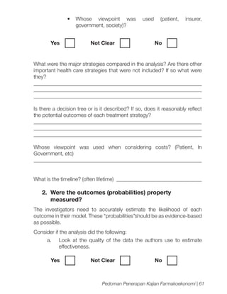 •	 Whose viewpoint was
government, society)?
Yes	

Not Clear		

used

(patient,

insurer,

No

What were the major strategies compared in the analysis? Are there other
important health care strategies that were not included? If so what were
they?
_______________________________________________________________
______________________________________________________________
_______________________________________________________________
Is there a decision tree or is it described? If so, does it reasonably reflect
the potential outcomes of each treatment strategy?
______________________________________________________________
______________________________________________________________
_______________________________________________________________
Whose viewpoint was used when considering costs? (Patient, In
Government, etc)
_______________________________________________________________
What is the timeline? (often lifetime) ________________________________

2.	 Were the outcomes (probabilities) property
measured?
The investigators need to accurately estimate the likelihood of each
outcome in their model. These “probabilities’’should be as evidence-based
as possible.
Consider if the analysis did the following:
a.	 Look at the quality of the data the authors use to estimate
effectiveness.
Yes	

Not Clear		

No

Pedoman Penerapan Kajian Farmakoekonomi | 61

 