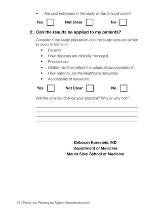 •	

Are cost estimates in the study similar to local costs?

Yes	

Not Clear		

No

2.	 Can the results be applied to my patients?
Consider if the study population and the study sites are similar
to yours in terms of:
•	

Patients

•	

How diseases are clinically managed

•	

Prices/costs

•	

Utilities- do they reflect the values of our population?

•	

How patients use the healthcare resources

•	

Accessibility of resources

Yes	

Not Clear		

No

Will this analysis change your practice? Why or why not?
_____________________________________________________
_____________________________________________________
_____________________________________________________
_____________________________________________________

Deborah Korestein, MD
Department of Medicine
Mount Sinai School of Medicine

64 | Pedoman Penerapan Kajian Farmakoekonomi

 
