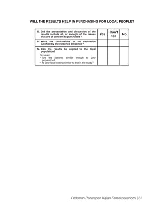 WILL THE RESULTS HELP IN PURCHASING FOR LOCAL PEOPLE?
10.	Did the presentation and discussion of the
results include all, or enough, of the issues
that are of concern to purchasers?

Yes

Can’t
tell

No

11.	
Were the conclusions of the evaluation
justified by the evidence presented?
12.	
Can the results be applied to the local
population?
Consider:
•	 Are the patients similar enough to your
population?
•	 Is your local setting similar to that in the study?

Pedoman Penerapan Kajian Farmakoekonomi | 67

 