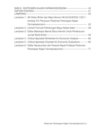 BAB IV. INSTRUMEN KAJIAN FARMAKOEKONOMI-------------------------	 45
DAFTAR PUSTAKA---------------------------------------------------------------	 51
LAMPIRAN------------------------------------------------------------------------	53
Lampiran 1 : SK Dirjen Binfar dan Alkes Nomor HK.03.05/III/502.1/2011
	

tentang Tim Penyusun Pedoman Penerapan Kajian

	

Farmakoekonomi-------------------------------------------------	53

Lampiran 2 : Contoh Formulir Perhitungan Biaya Akibat Sakit---------------	58
Lampiran 3 : Daftar Beberapa Alamat Situs Internet Untuk Penelusuran
	

Jurnal/ Bukti Ilmiah------------------------------------------------	 59

Lampiran 4 : Critical Appraisal Worksheet for Economic Analysis-----------	60
Lampiran 5 : Critical Appraisal Checklist for Economic Evaluations ---------	65
Lampiran 6 : Daftar Narasumber dan Peserta Rapat Finalisasi Pedoman
	

Penerapan Kajian Farmakoekonomi-----------------------------	71

Pedoman Penerapan Kajian Farmakoekonomi | v

 