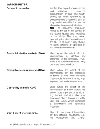 JARGON BUSTER.
Economic evaluation

Involve the explicit measurement
and
valuation
of
resource
consumption or cost and health
outhcomes (often referred to as
consequences or benefits) so that
they can be related to the costs of
alternative treatment strategies.
N.B The economic evaluation
needs to be set in the context of
the overall quality and relevance
of the study. This may mean
appraising the study as well. e.g. If
the RCT is of poor quality, there’s
no point pursuing an appraisal of
the economic evaluation.

Cost-minimisation analysis (CMA)

Used when the effect of both
interventions is identical (or
assumed to be identical). Thus,
there is no outcome measure - only
costs are accounted for.

Cost-effectiveness analysis (CEA)

Used when the effect of the
interventions can be expressed
in terms of one main outcome
measurable in natural units, e.g.
improvement in cholesterol level.

Cost-utility analysis (CUA)

Used when the effect of the
interventions on health status has
two or more important dimensions,
e.g. benefit and side effects of
treatment. The outcome is a utility
unit, e.g. QALY, which combines
a quantitative and qualitative
measure.

Cost-benefit analyses (CBA)

Used to compare interventions
for two different conditions, e.g.
hip replacement and CABG.

68 | Pedoman Penerapan Kajian Farmakoekonomi

 