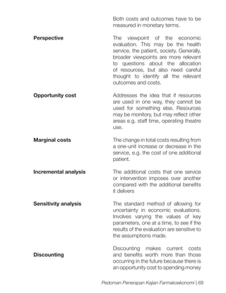 Both costs and outcomes have to be
measured in monetary terms.
Perspective

The viewpoint of the economic
evaluation. This may be the health
service, the patient, society. Generally,
broader viewpoints are more relevant
to questions about the allocation
of resources, but also need careful
thought to identify all the relevant
outcomes and costs.

Opportunity cost

Addresses the idea that if resources
are used in one way, they cannot be
used for something else. Resources
may be monitory, but may reflect other
areas e.g. staff time, operating theatre
use.

Marginal costs

The change in total costs resulting from
a one-unit increase or decrease in the
service, e.g. the cost of one additional
patient.

Incremental analysis

The additional costs that one service
or intervention imposes over another
compared with the additional benefits
it delivers

Sensitivity analysis

The standard method of allowing for
uncertainty in economic evaluations.
Involves varying the values of key
parameters, one at a time, to see if the
results of the evaluation are sensitive to
the assumptions made.

Discounting

Discounting makes current costs
and benefits worth more than those
occurring in the future because there is
an opportunity cost to spending money
Pedoman Penerapan Kajian Farmakoekonomi | 69

 