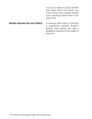 now and a desire to enjoy benefits
now rather than in the future, e.g.
If the money was invested (wisely)
now it would be worth more in one
year’s time.
Quality-adjusted life-year (QALY)

A measure which tries to combine
a quantitative measure (months
gained, years gained etc) with a
qualitative measure of the quality of
that time.

70 | Pedoman Penerapan Kajian Farmakoekonomi

 