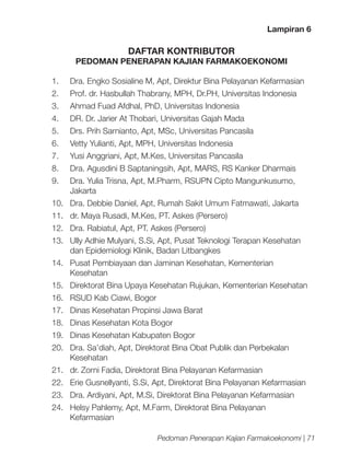 Lampiran 6

DAFTAR KONTRIBUTOR

PEDOMAN PENERAPAN KAJIAN FARMAKOEKONOMI
1.	

Dra. Engko Sosialine M, Apt, Direktur Bina Pelayanan Kefarmasian

2.	

Prof. dr. Hasbullah Thabrany, MPH, Dr.PH, Universitas Indonesia

3.	

Ahmad Fuad Afdhal, PhD, Universitas Indonesia

4.	

DR. Dr. Jarier At Thobari, Universitas Gajah Mada

5.	

Drs. Prih Sarnianto, Apt, MSc, Universitas Pancasila

6.	

Vetty Yulianti, Apt, MPH, Universitas Indonesia

7.	

Yusi Anggriani, Apt, M.Kes, Universitas Pancasila

8.	

Dra. Agusdini B Saptaningsih, Apt, MARS, RS Kanker Dharmais

9.	

Dra. Yulia Trisna, Apt, M.Pharm, RSUPN Cipto Mangunkusumo,
Jakarta

10.	 Dra. Debbie Daniel, Apt, Rumah Sakit Umum Fatmawati, Jakarta
11.	 dr. Maya Rusadi, M.Kes, PT. Askes (Persero)
12.	 Dra. Rabiatul, Apt, PT. Askes (Persero)
13.	 Ully Adhie Mulyani, S.Si, Apt, Pusat Teknologi Terapan Kesehatan
dan Epidemiologi Klinik, Badan Litbangkes
14.	 Pusat Pembiayaan dan Jaminan Kesehatan, Kementerian
Kesehatan
15.	 Direktorat Bina Upaya Kesehatan Rujukan, Kementerian Kesehatan
16.	 RSUD Kab Ciawi, Bogor
17.	 Dinas Kesehatan Propinsi Jawa Barat
18.	 Dinas Kesehatan Kota Bogor
19.	 Dinas Kesehatan Kabupaten Bogor
20.	 Dra. Sa’diah, Apt, Direktorat Bina Obat Publik dan Perbekalan
Kesehatan
21.	 dr. Zorni Fadia, Direktorat Bina Pelayanan Kefarmasian
22.	 Erie Gusnellyanti, S.Si, Apt, Direktorat Bina Pelayanan Kefarmasian
23.	 Dra. Ardiyani, Apt, M.Si, Direktorat Bina Pelayanan Kefarmasian
24.	 Helsy Pahlemy, Apt, M.Farm, Direktorat Bina Pelayanan
Kefarmasian
Pedoman Penerapan Kajian Farmakoekonomi | 71

 