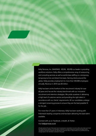 Kelly Services, Inc. (NASDAQ: KELYA, KELYB) is a leader in providing
workforce solutions. Kelly offers a comprehensive array of outsourcing
and consulting services as well as world-class staffing on a temporary,
temporary-to-hire and direct-hire basis. Serving clients around the
globe, Kelly provides employment to more than 530,000 employees
annually. Revenue in 2010 was $5 billion.

Kelly has been at the forefront of the recruitment industry for over
60 years and has set the industry benchmark with our innovative
recruitment and retention strategies. We pride ourselves in delivering
a high level of customer service and providing the right talent in
accordance with our clients’ requirements. All our candidates undergo
a stringent screening process to ensure they are the best possible fit
for the job.

For more than 21 years in Indonesia, Kelly has been working with
Indonesia’s leading companies and has been delivering the best talent
available.

Connect with us on Facebook, LinkedIn, & Twitter.
Visit kellyservices.co.id

All rights reserved. No part of this book may be reproduced or transmitted in any form without the written permission
from Kelly Services Indonesia. The information contained in the Kelly Employment Outlook and Salary Guide is
intended for educational purposes only. Kelly Services Indonesia takes no responsibility for any liabilities that may
emerge based on the information contained in this guide.
 