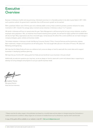 executive
overview

Business in Indonesia is bullish and very promising. Indonesia’s economy is in a favorable position to be able to grow faster in 2011. With
such a positive outlook, the government is optimistic that a 6.4% economic growth can be reached.

With a predicted inflation rate of 3% this year and a relatively stable currency, these conditions provide a positive indication for salary
increments in 2011. Overall, the average salary increment across industries in Indonesia is about 7 to 11 percent.

HR trends in Indonesia will focus on several areas this year. Talent Management is still becoming the hot topic across industries, as well as
employee value preposition. Also, as industries move forward towards positive growth, the demand for highly qualified and available talent
will also be high. Many organizations also face critical skill gaps, mainly because the skills of the current workforce do not match changes in
company strategies, goals, markets and business models.

The hottest industries in Indonesia include Fast Moving Consumer Goods, IT-Telco, Financial Services and the Automotive industry.
New investments, mergers and acquisitions are still taking place. The most sought after jobs are in the areas of Finance, HR, Sales and
Marketing and Engineering.

We hope that this Salary Guide will serve as a reference tool, as we are always on hand to assist with the current data and to support
businesses in developing workforce planning.

We hope that you find this 2011 salary guide from Kelly services beneficial to your business in the year ahead!

Additionally, we welcome questions you may have, as we are always on hand to assist with current and relevant data in supporting to
develop recruiting strategies and programs to suit your specific business needs.




Bernadette themas
Managing Director
Kelly Services Indonesia




* Please note that the salary ranges in this publication are based on a monthly basis and are subject to changes arising from fluctuations in
market and economic conditions. Salary ranges are not inclusive of variable factors such as allowances, expense claims and bonuses.

A	copy	of	this	guide	will	be	available	on	our	website	in	July	2011.	Visit us at: kellyservices.co.id




4 emplOyment OutlOOk and salaRy guide 2011/12
 