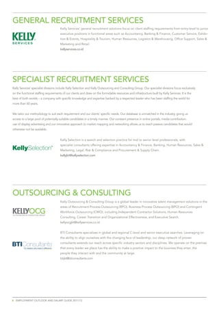 GenerAL	reCruitment	ServiCeS
                                             Kelly Services’ general recruitment solutions focus on client staffing requirements from entry-level to junior
                                             executive positions in functional areas such as Accountancy, Banking & Finance, Customer Service, Exhibi-
                                             tion & Events, Hospitality & Tourism, Human Resources, Logistics & Warehousing, Office Support, Sales &
                                             Marketing and Retail.
                                             kellyservices.co.id




SPeCiALiSt	reCruitment	ServiCeS
Kelly Services’ specialist divisions include Kelly Selection and Kelly Outsourcing and Consulting Group. Our specialist divisions focus exclusively
on the functional staffing requirements of our clients and draw on the formidable resources and infrastructure built by Kelly Services. It is the
best of both worlds – a company with specific knowledge and expertise backed by a respected leader who has been staffing the world for
more than 60 years.


We tailor our methodology to suit each requirement and our clients’ specific needs. Our database is unmatched in the industry, giving us
access to a large pool of potentially suitable candidates in a timely manner. Our constant presence in online portals, media contribution,
use of display advertising and our innovative approach to market mapping and networking allows us to reach passive candidates that would
otherwise not be available.


                                             Kelly Selection is a search and selection practice for mid to senior level professionals, with
                                             specialist consultants offering expertise in Accountancy & Finance, Banking, Human Resources, Sales &
                                             Marketing, Legal, Risk & Compliance and Procurement & Supply Chain.
                                             kellyjkt@kellyselection.com




OutSOurCinG	&	COnSuLtinG
                                             Kelly Outsourcing & Consulting Group is a global leader in innovative talent management solutions in the
                                             areas of Recruitment Process Outsourcing (RPO), Business Process Outsourcing (BPO) and Contingent
                                             Workforce Outsourcing (CWO), including Independent Contractor Solutions, Human Resources
                                             Consulting, Career Transition and Organizational Effectiveness, and Executive Search.
                                             kellyocgjkt@kellyservices.co.id


                                             BTI Consultants specializes in global and regional C-level and senior executive searches. Leveraging on
                                             the ability to align ourselves with the changing face of leadership, our deep network of proven
                                             consultants extends our reach across specific industry sectors and disciplines. We operate on the premise
         For leaders who make a difference   that every leader we place has the ability to make a positive impact to the business they enter, the
                                             people they interact with and the community at large.
                                             btijkt@bticonsultants.com




6 emplOyment OutlOOk and salaRy guide 2011/12
 