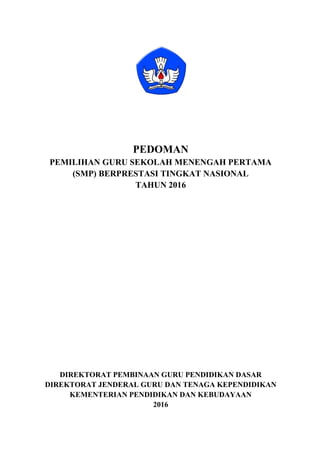 PEDOMAN
PEMILIHAN GURU SEKOLAH MENENGAH PERTAMA
(SMP) BERPRESTASI TINGKAT NASIONAL
TAHUN 2016
DIREKTORAT PEMBINAAN GURU PENDIDIKAN DASAR
DIREKTORAT JENDERAL GURU DAN TENAGA KEPENDIDIKAN
KEMENTERIAN PENDIDIKAN DAN KEBUDAYAAN
2016
 