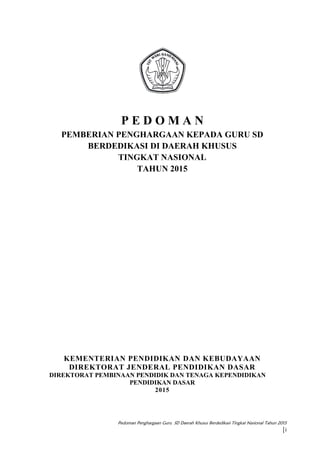 Pedoman Penghargaan Guru SD Daerah Khusus Berdedikasi Tingkat Nasional Tahun 2015
|i
P E D O M A N
PEMBERIAN PENGHARGAAN KEPADA GURU SD
BERDEDIKASI DI DAERAH KHUSUS
TINGKAT NASIONAL
TAHUN 2015
KEMENTERIAN PENDIDIKAN DAN KEBUDAYAAN
DIREKTORAT JENDERAL PENDIDIKAN DASAR
DIREKTORAT PEMBINAAN PENDIDIK DAN TENAGA KEPENDIDIKAN
PENDIDIKAN DASAR
2015
 