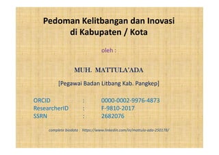Pedoman Kelitbangan dan Inovasi
di Kabupaten / Kota
oleh :
MUH. MATTULA’ADA
[Pegawai Badan Litbang Kab. Pangkep]
ORCID : 0000-0002-9976-4873
ResearcherID : F-9810-2017
SSRN : 2682076
complete biodata : https://www.linkedin.com/in/mattula-ada-250178/
 