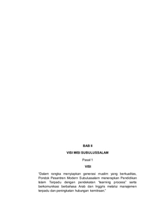 BAB II
VISI MISI SUBULUSSALAM
Pasal 1
VISI
“Dalam rangka menyiapkan generasi muslim yang berkualitas,
Pondok Pesantren Modern Subulussalam menerapkan Pendidikan
Islam Terpadu dengan pendekatan “learning process” serta
berkomunikasi berbahasa Arab dan Inggris melalui manajemen
terpadu dan peningkatan hubungan kemitraan.”
 