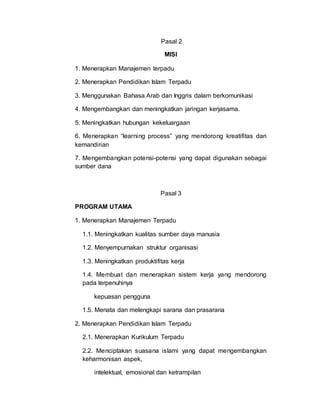 Pasal 2
MISI
1. Menerapkan Manajemen terpadu
2. Menerapkan Pendidikan Islam Terpadu
3. Menggunakan Bahasa Arab dan Inggris dalam berkomunikasi
4. Mengembangkan dan meningkatkan jaringan kerjasama.
5. Meningkatkan hubungan kekeluargaan
6. Menerapkan “learning process” yang mendorong kreatifitas dan
kemandirian
7. Mengembangkan potensi-potensi yang dapat digunakan sebagai
sumber dana
Pasal 3
PROGRAM UTAMA
1. Menerapkan Manajemen Terpadu
1.1. Meningkatkan kualitas sumber daya manusia
1.2. Menyempurnakan struktur organisasi
1.3. Meningkatkan produktifitas kerja
1.4. Membuat dan menerapkan sistem kerja yang mendorong
pada terpenuhinya
kepuasan pengguna
1.5. Menata dan melengkapi sarana dan prasarana
2. Menerapkan Pendidikan Islam Terpadu
2.1. Menerapkan Kurikulum Terpadu
2.2. Menciptakan suasana islami yang dapat mengembangkan
keharmonisan aspek,
intelektual, emosional dan ketrampilan
 