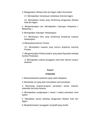 3. Menggunakan Bahasa Arab dan Inggris dalam Komunikasi
3.1. Meningkatkan kemampuan berbahasa Arab dan Inggris
3.2. Menciptakan situasi yang mendorong penggunaan Bahasa
Arab dan Inggris
4. Mengembangkan dan Meningkatkan Hubungan Kerjasama (
Networking )
5. Meningkatkan Hubungan Kekeluargaan
5.1. Membangun iklim yang mendorong terciptanya suasana
kekeluargaan
6. MenerapkanLearning Process
6.1. Menciptakan suasana yang memicu terjadinya Learning
Process
7. Mengembangkan Potensi-potensi yang dapat Digunakan sebagai
Sumber Pendanaan
a. Meningkatkan potensi penggalian dana baik internal maupun
eksternal
Pasal 4
STRATEGI
1. Mensosialisasikan perbaikan yang sudah ditetapkan
2. Membentuk tim yang akan menciptakan opini perubahan
3. Merancang program-program perubahan secara sistemik,
sistematik dan terus-menerus
4. Meningkatkan penghargaan ( reward ) melalui penerapan merit
system
5. Mewajibkan secara bertahap penggunaan Bahasa Arab dan
Inggris
6. Menginformasikan keunggulan kompetitif yang dimiliki
 