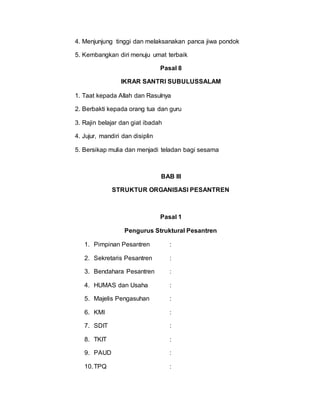 4. Menjunjung tinggi dan melaksanakan panca jiwa pondok
5. Kembangkan diri menuju umat terbaik
Pasal 8
IKRAR SANTRI SUBULUSSALAM
1. Taat kepada Allah dan Rasulnya
2. Berbakti kepada orang tua dan guru
3. Rajin belajar dan giat ibadah
4. Jujur, mandiri dan disiplin
5. Bersikap mulia dan menjadi teladan bagi sesama
BAB III
STRUKTUR ORGANISASI PESANTREN
Pasal 1
Pengurus Struktural Pesantren
1. Pimpinan Pesantren :
2. Sekretaris Pesantren :
3. Bendahara Pesantren :
4. HUMAS dan Usaha :
5. Majelis Pengasuhan :
6. KMI :
7. SDIT :
8. TKIT :
9. PAUD :
10.TPQ :
 